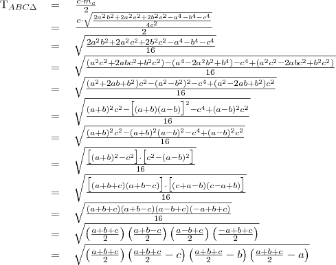 \begin{tabular}{rcl}
T_{ABC\Delta}&=&\left{\frac{c\cdot m_c}{2}\right} \\
&=&\left{\frac{c\cdot \sqrt{\frac{2a^2b^2+2a^2c^2+2b^2c^2-a^4-b^4-c^4}{4c^2}}}{2}\right} \\
&=&\sqrt{\frac{2a^2b^2+2a^2c^2+2b^2c^2-a^4-b^4-c^4}{16}} \\
&=&\sqrt{\frac{(a^2c^2+2abc^2+b^2c^2)-(a^4-2a^2b^2+b^4)-c^4+(a^2c^2-2abc^2+b^2c^2)}{16}} \\
&=&\sqrt{\frac{(a^2+2ab+b^2)c^2-(a^2-b^2)^2-c^4+(a^2-2ab+b^2)c^2}{16}} \\
&=&\sqrt{\frac{(a+b)^2c^2-\big[(a+b)(a-b)\big]^2-c^4+(a-b)^2c^2}{16}} \\
&=&\sqrt{\frac{(a+b)^2c^2-(a+b)^2(a-b)^2-c^4+(a-b)^2c^2}{16}} \\
&=&\sqrt{\frac{\big[(a+b)^2-c^2\big]\cdot\big[c^2-(a-b)^2\big]}{16}} \\
&=&\sqrt{\frac{\big[(a+b+c)(a+b-c)\big]\cdot\big[(c+a-b)(c-a+b)\big]}{16}} \\
&=&\sqrt{\frac{(a+b+c)(a+b-c)(a-b+c)(-a+b+c)}{16}} \\
&=&\sqrt{\left(\frac{a+b+c}{2}\right)\left(\frac{a+b-c}{2}\right)\left(\frac{a-b+c}{2}\right)\left(\frac{-a+b+c}{2}\right)} \\
&=&\sqrt{\left(\frac{a+b+c}{2}\right)\left(\frac{a+b+c}{2}-c\right)\left(\frac{a+b+c}{2}-b\right)\left(\frac{a+b+c}{2}-a\right)} \\


\end{tabular}