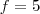 f=5